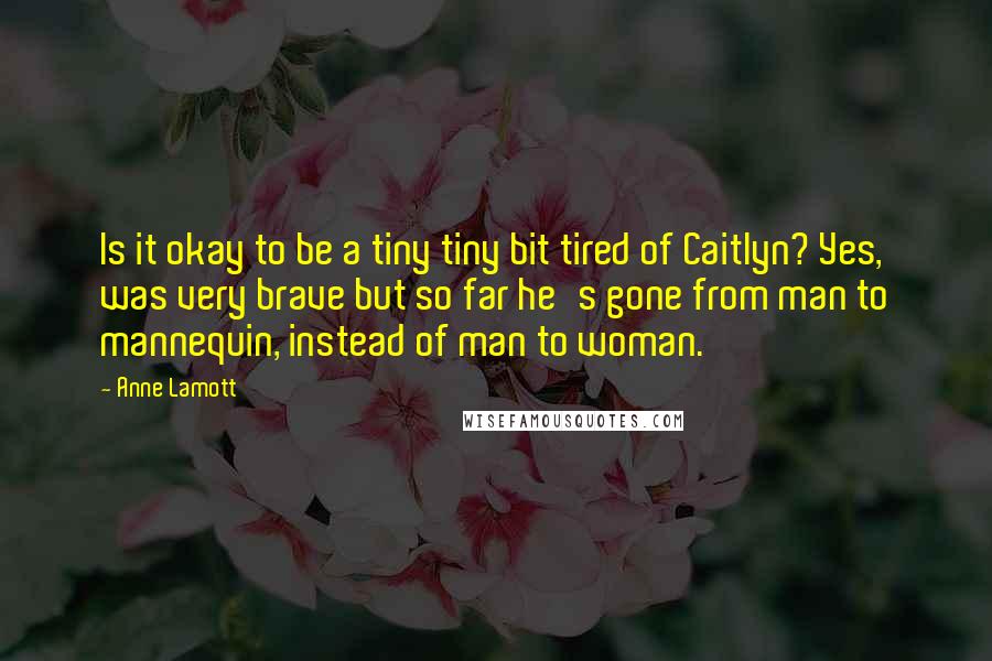 Anne Lamott Quotes: Is it okay to be a tiny tiny bit tired of Caitlyn? Yes, was very brave but so far he's gone from man to mannequin, instead of man to woman.