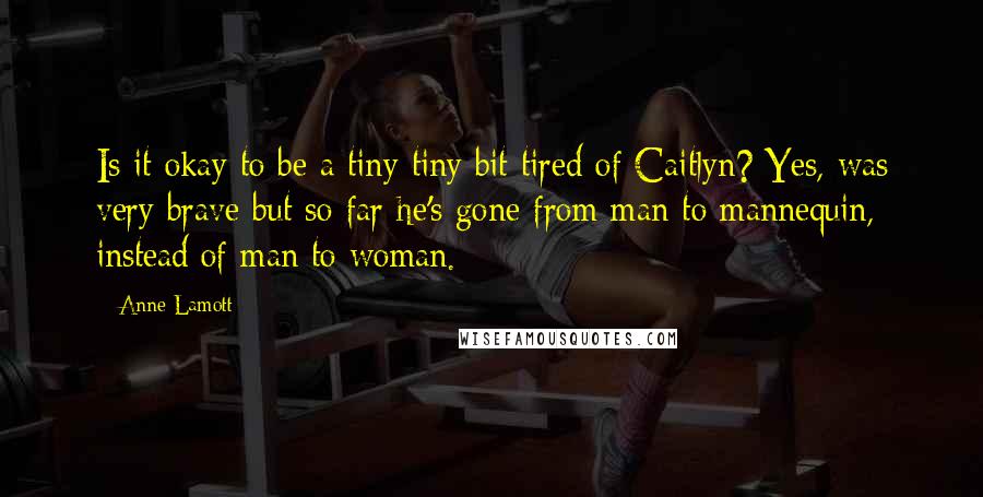 Anne Lamott Quotes: Is it okay to be a tiny tiny bit tired of Caitlyn? Yes, was very brave but so far he's gone from man to mannequin, instead of man to woman.