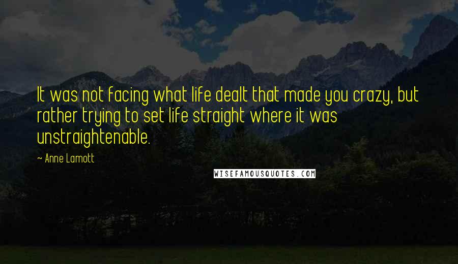 Anne Lamott Quotes: It was not facing what life dealt that made you crazy, but rather trying to set life straight where it was unstraightenable.
