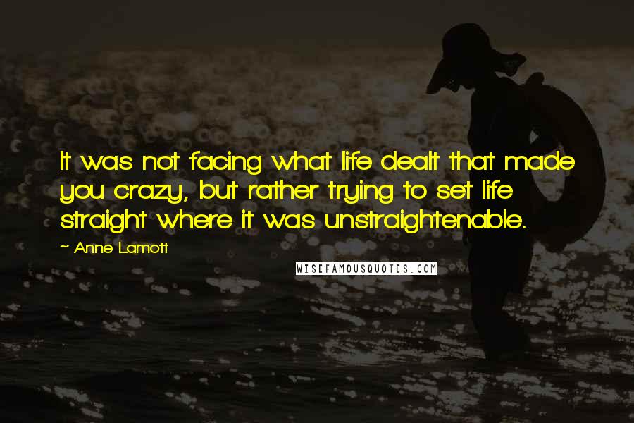 Anne Lamott Quotes: It was not facing what life dealt that made you crazy, but rather trying to set life straight where it was unstraightenable.