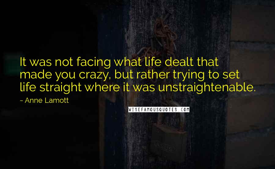 Anne Lamott Quotes: It was not facing what life dealt that made you crazy, but rather trying to set life straight where it was unstraightenable.