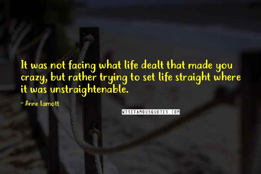 Anne Lamott Quotes: It was not facing what life dealt that made you crazy, but rather trying to set life straight where it was unstraightenable.