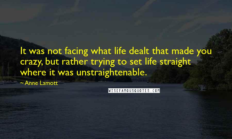 Anne Lamott Quotes: It was not facing what life dealt that made you crazy, but rather trying to set life straight where it was unstraightenable.