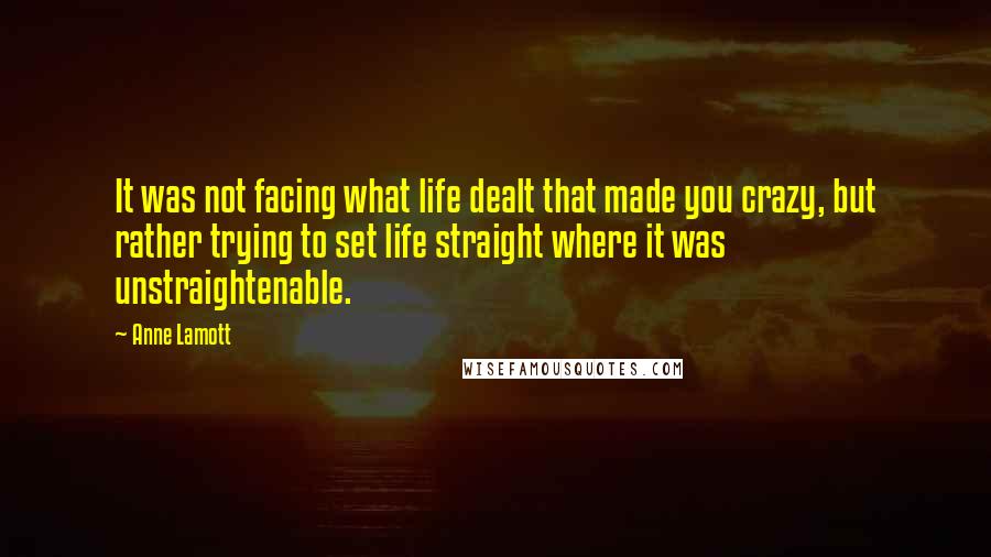 Anne Lamott Quotes: It was not facing what life dealt that made you crazy, but rather trying to set life straight where it was unstraightenable.