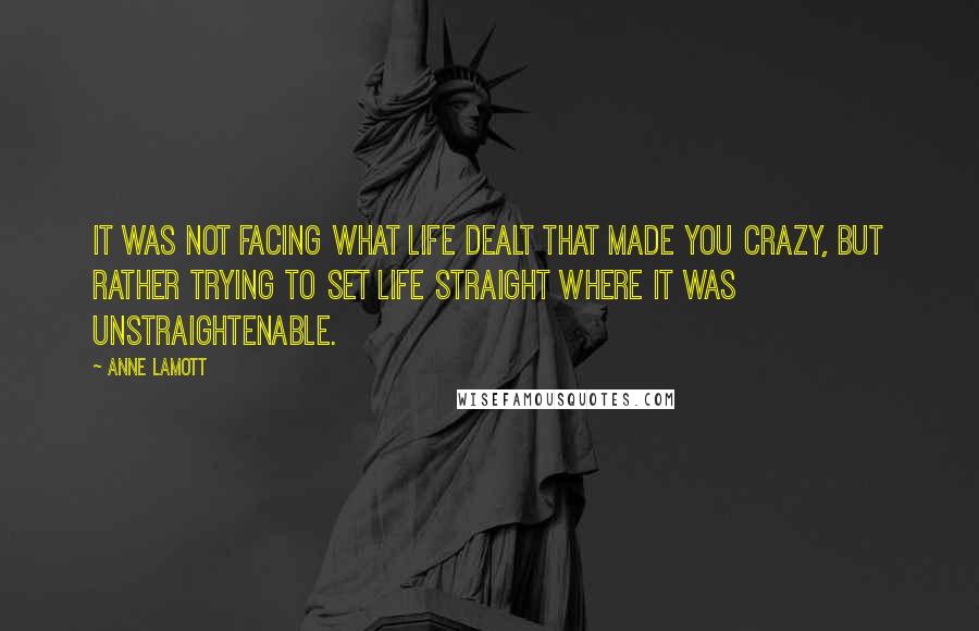 Anne Lamott Quotes: It was not facing what life dealt that made you crazy, but rather trying to set life straight where it was unstraightenable.