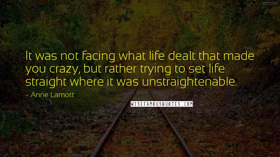 Anne Lamott Quotes: It was not facing what life dealt that made you crazy, but rather trying to set life straight where it was unstraightenable.