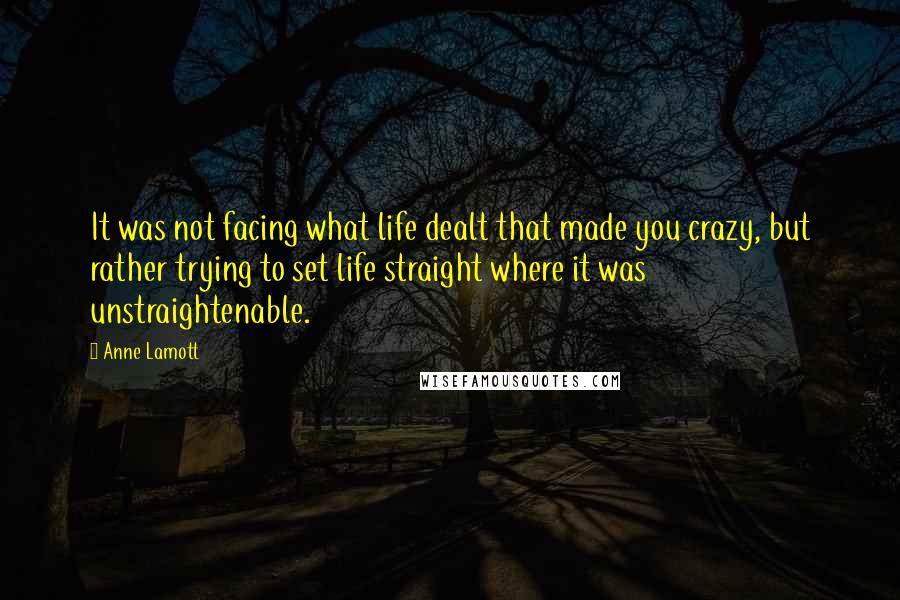 Anne Lamott Quotes: It was not facing what life dealt that made you crazy, but rather trying to set life straight where it was unstraightenable.