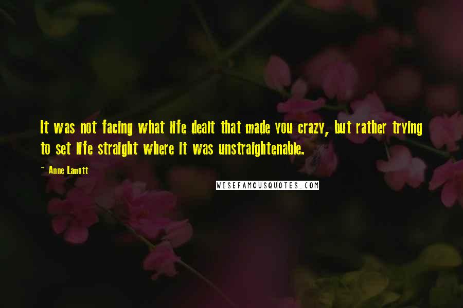 Anne Lamott Quotes: It was not facing what life dealt that made you crazy, but rather trying to set life straight where it was unstraightenable.