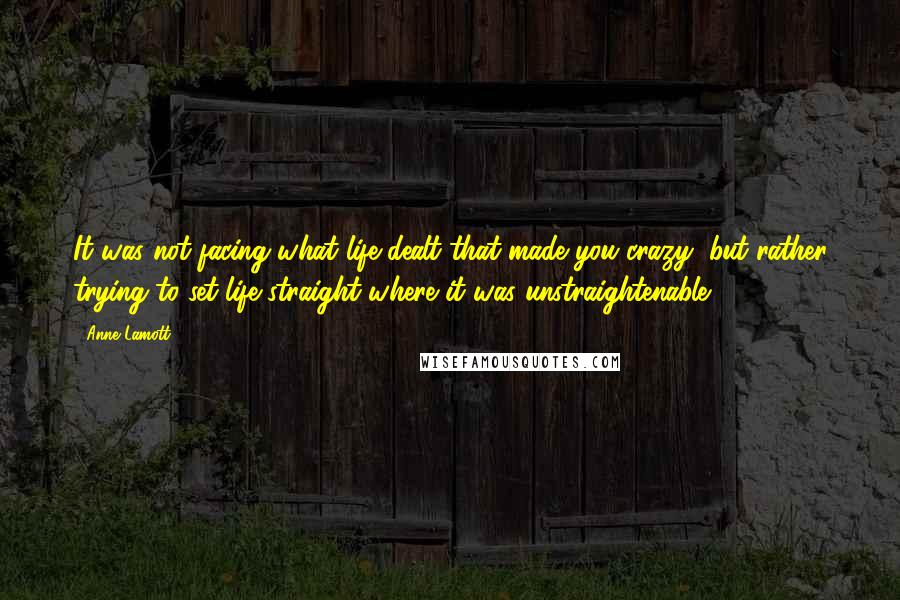 Anne Lamott Quotes: It was not facing what life dealt that made you crazy, but rather trying to set life straight where it was unstraightenable.