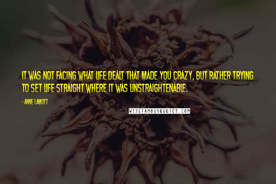 Anne Lamott Quotes: It was not facing what life dealt that made you crazy, but rather trying to set life straight where it was unstraightenable.