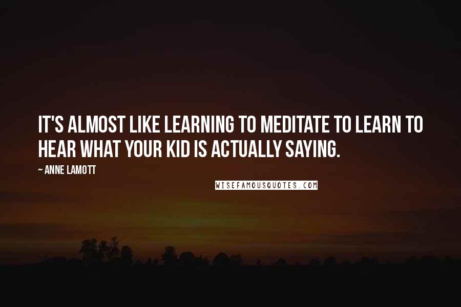 Anne Lamott Quotes: It's almost like learning to meditate to learn to hear what your kid is actually saying.