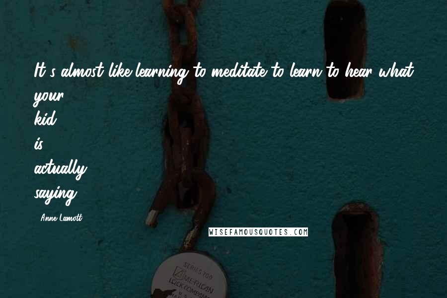 Anne Lamott Quotes: It's almost like learning to meditate to learn to hear what your kid is actually saying.