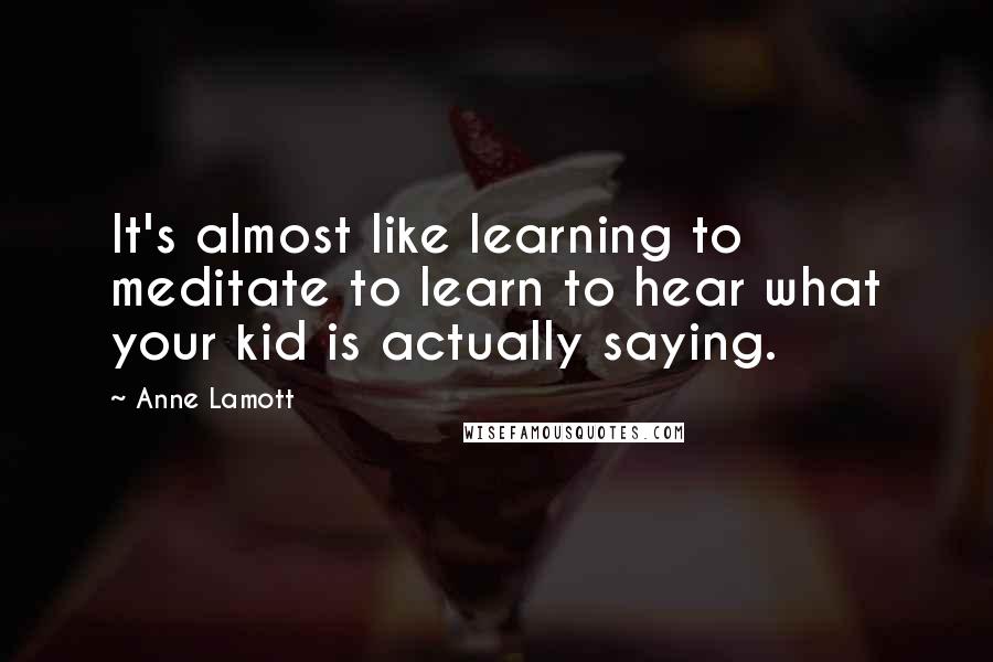 Anne Lamott Quotes: It's almost like learning to meditate to learn to hear what your kid is actually saying.