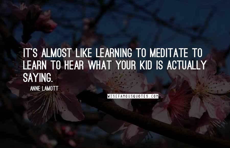 Anne Lamott Quotes: It's almost like learning to meditate to learn to hear what your kid is actually saying.