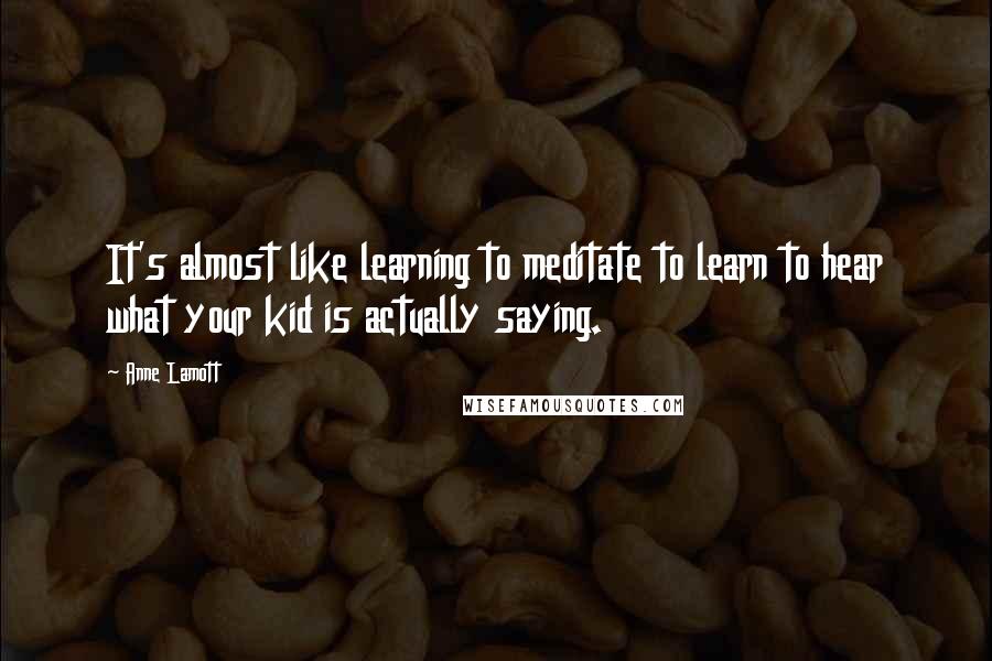 Anne Lamott Quotes: It's almost like learning to meditate to learn to hear what your kid is actually saying.
