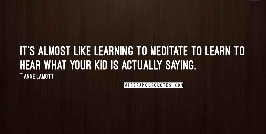 Anne Lamott Quotes: It's almost like learning to meditate to learn to hear what your kid is actually saying.