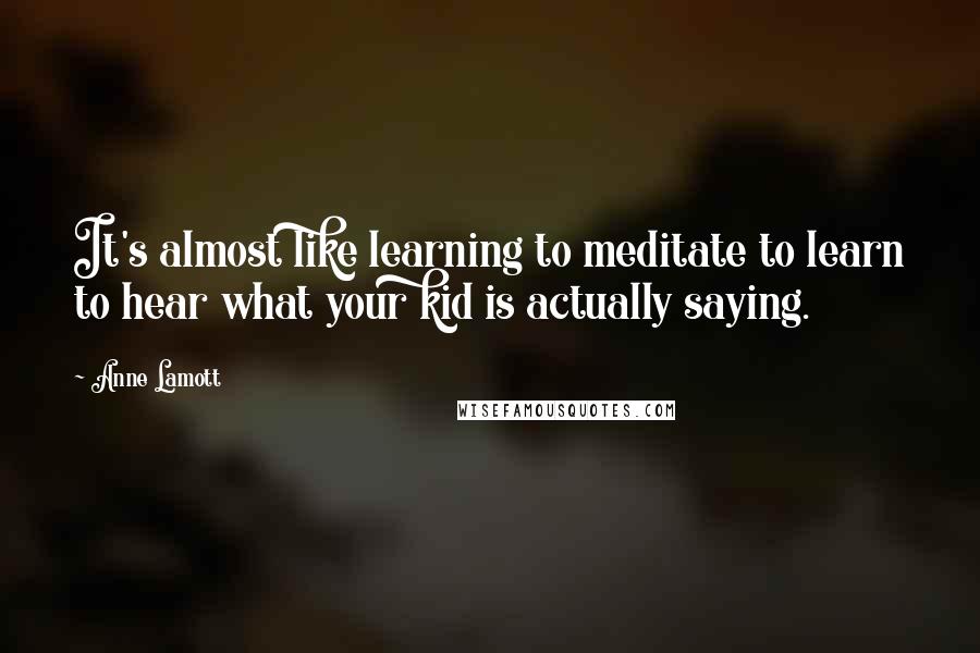 Anne Lamott Quotes: It's almost like learning to meditate to learn to hear what your kid is actually saying.