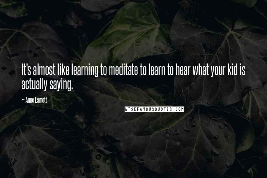 Anne Lamott Quotes: It's almost like learning to meditate to learn to hear what your kid is actually saying.