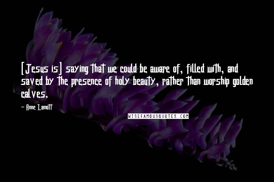 Anne Lamott Quotes: [Jesus is] saying that we could be aware of, filled with, and saved by the presence of holy beauty, rather than worship golden calves.