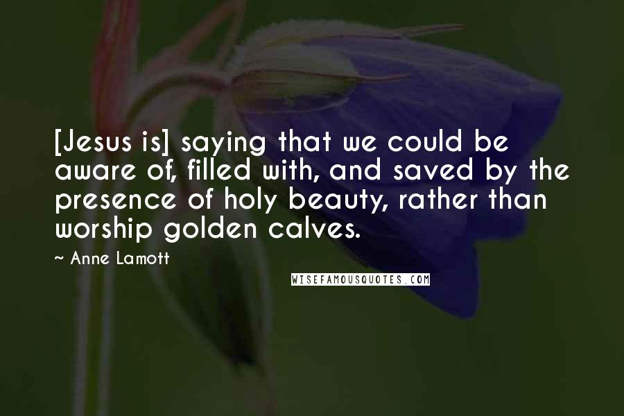 Anne Lamott Quotes: [Jesus is] saying that we could be aware of, filled with, and saved by the presence of holy beauty, rather than worship golden calves.