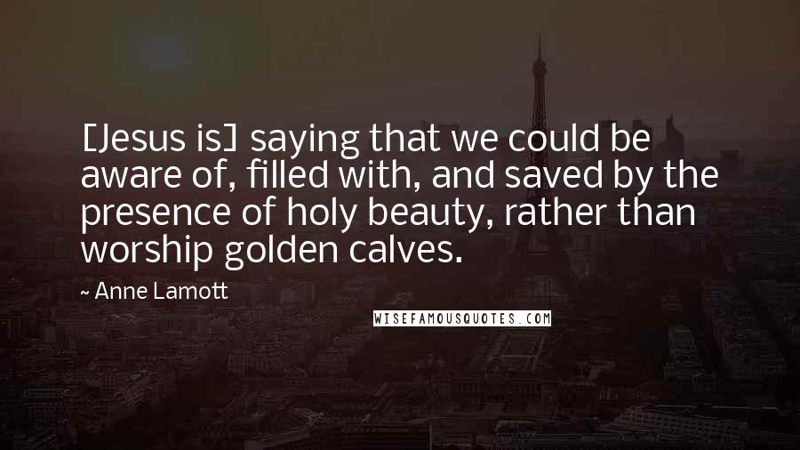 Anne Lamott Quotes: [Jesus is] saying that we could be aware of, filled with, and saved by the presence of holy beauty, rather than worship golden calves.