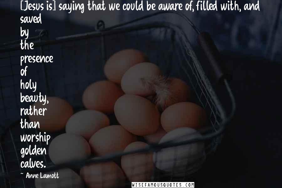 Anne Lamott Quotes: [Jesus is] saying that we could be aware of, filled with, and saved by the presence of holy beauty, rather than worship golden calves.