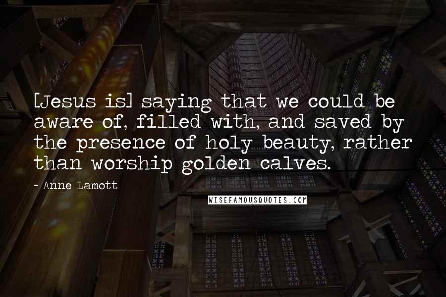 Anne Lamott Quotes: [Jesus is] saying that we could be aware of, filled with, and saved by the presence of holy beauty, rather than worship golden calves.