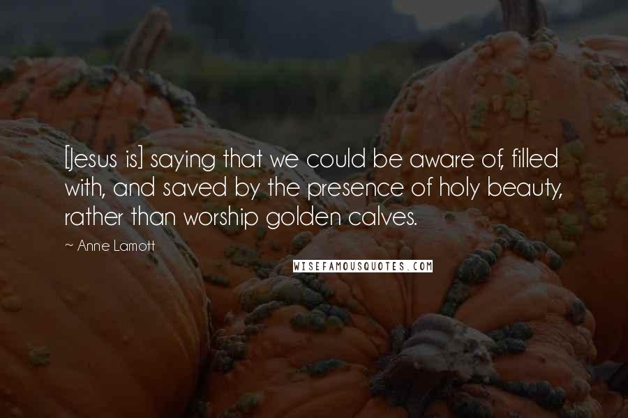 Anne Lamott Quotes: [Jesus is] saying that we could be aware of, filled with, and saved by the presence of holy beauty, rather than worship golden calves.