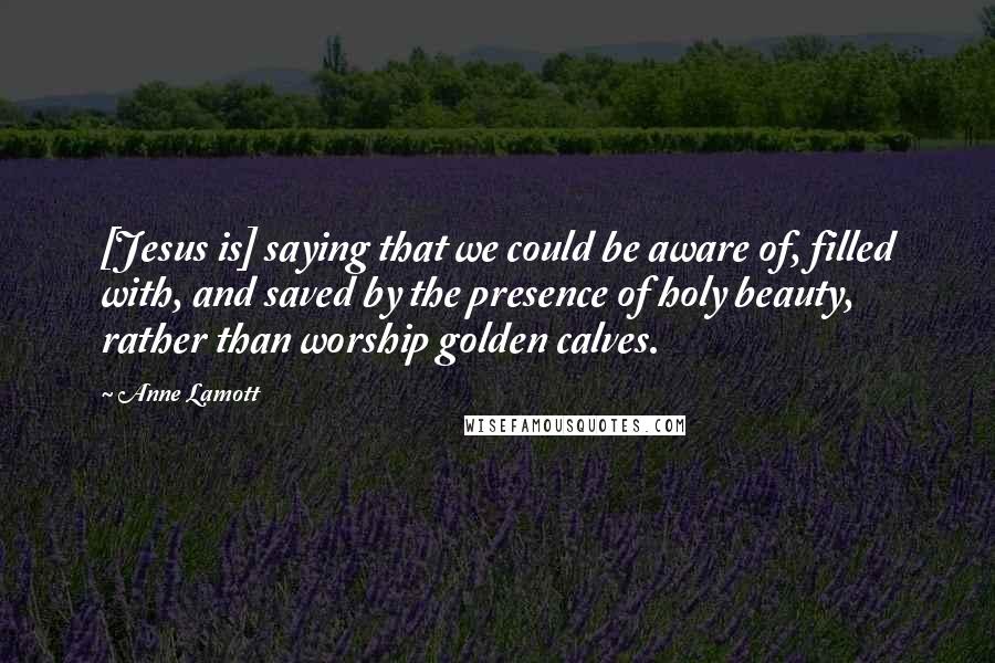 Anne Lamott Quotes: [Jesus is] saying that we could be aware of, filled with, and saved by the presence of holy beauty, rather than worship golden calves.