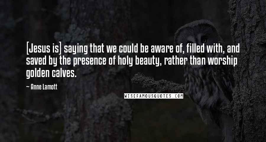 Anne Lamott Quotes: [Jesus is] saying that we could be aware of, filled with, and saved by the presence of holy beauty, rather than worship golden calves.