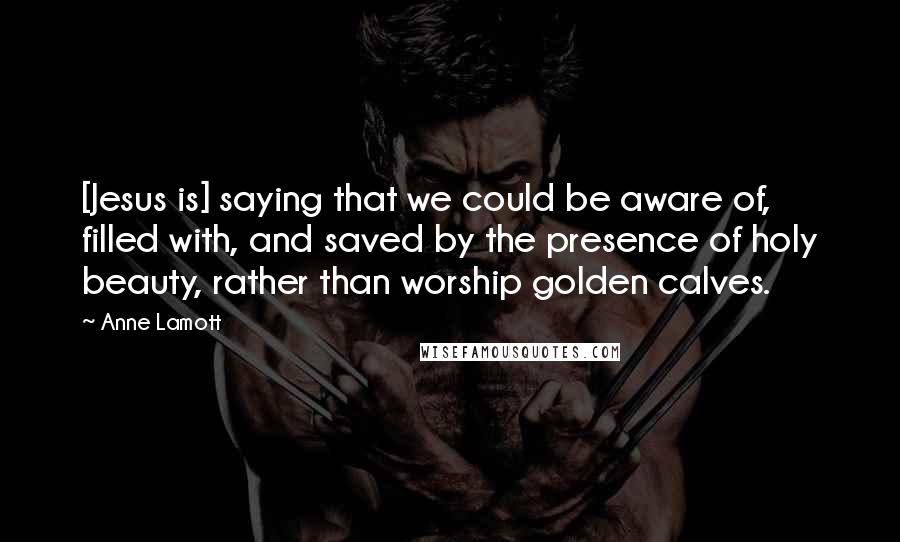 Anne Lamott Quotes: [Jesus is] saying that we could be aware of, filled with, and saved by the presence of holy beauty, rather than worship golden calves.