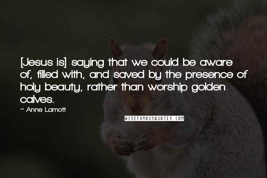 Anne Lamott Quotes: [Jesus is] saying that we could be aware of, filled with, and saved by the presence of holy beauty, rather than worship golden calves.