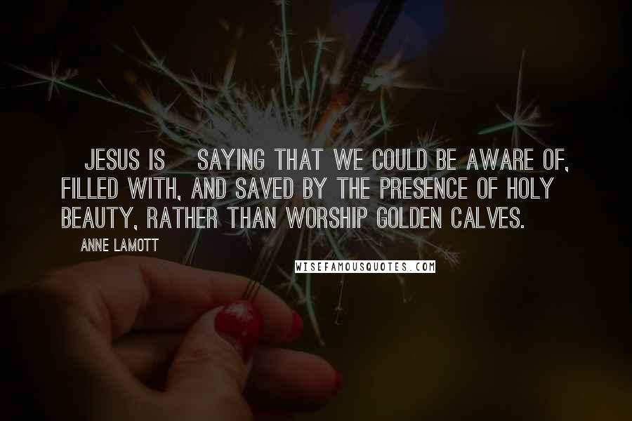 Anne Lamott Quotes: [Jesus is] saying that we could be aware of, filled with, and saved by the presence of holy beauty, rather than worship golden calves.