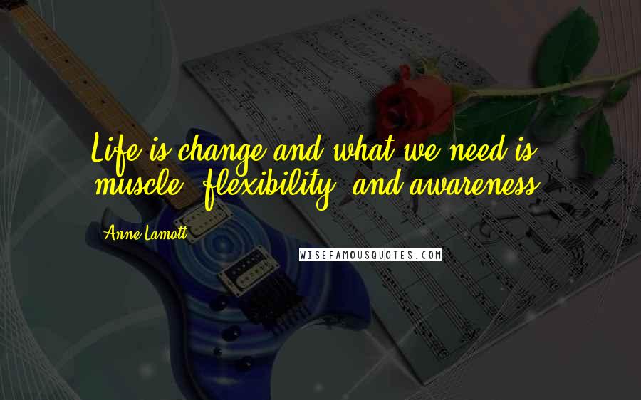 Anne Lamott Quotes: Life is change and what we need is muscle, flexibility, and awareness.