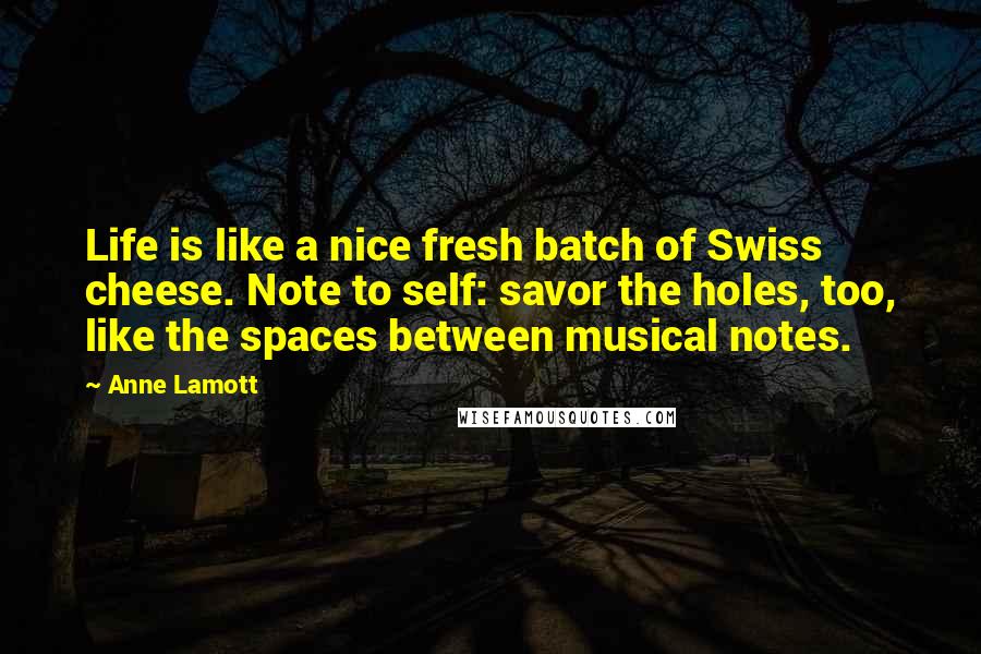 Anne Lamott Quotes: Life is like a nice fresh batch of Swiss cheese. Note to self: savor the holes, too, like the spaces between musical notes.