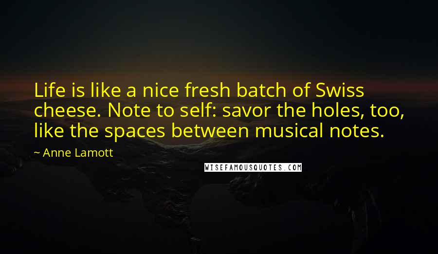 Anne Lamott Quotes: Life is like a nice fresh batch of Swiss cheese. Note to self: savor the holes, too, like the spaces between musical notes.