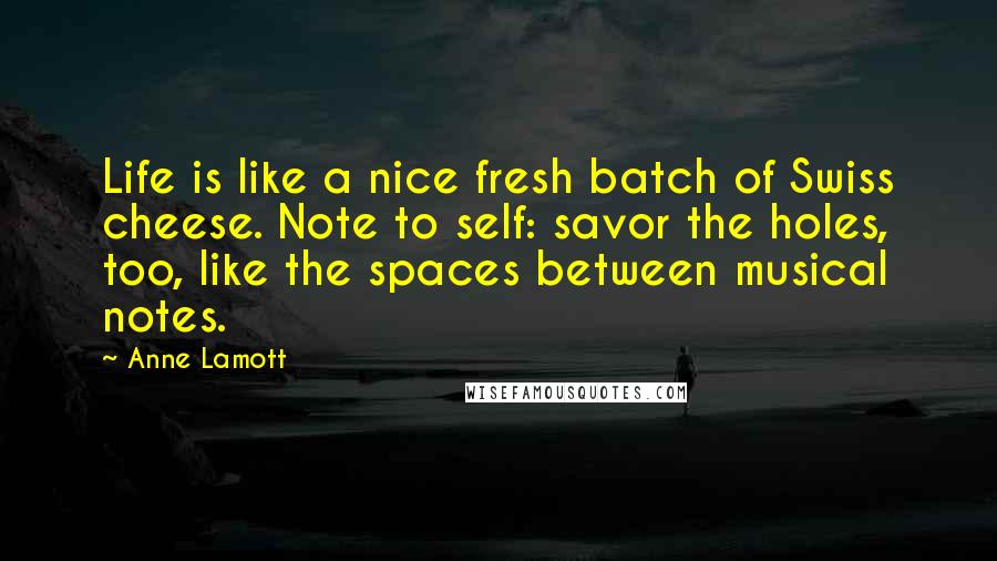 Anne Lamott Quotes: Life is like a nice fresh batch of Swiss cheese. Note to self: savor the holes, too, like the spaces between musical notes.