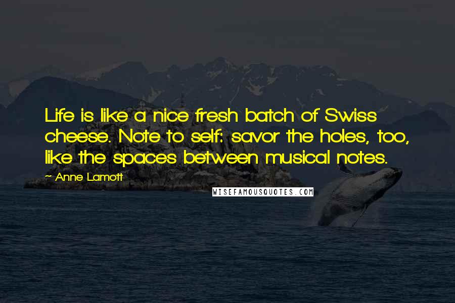 Anne Lamott Quotes: Life is like a nice fresh batch of Swiss cheese. Note to self: savor the holes, too, like the spaces between musical notes.