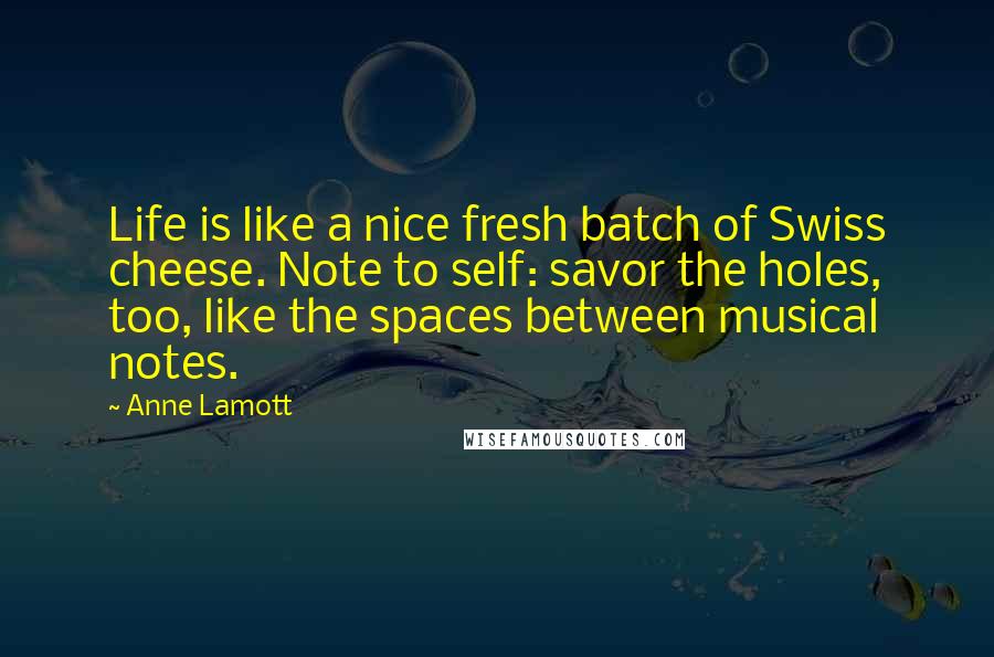 Anne Lamott Quotes: Life is like a nice fresh batch of Swiss cheese. Note to self: savor the holes, too, like the spaces between musical notes.