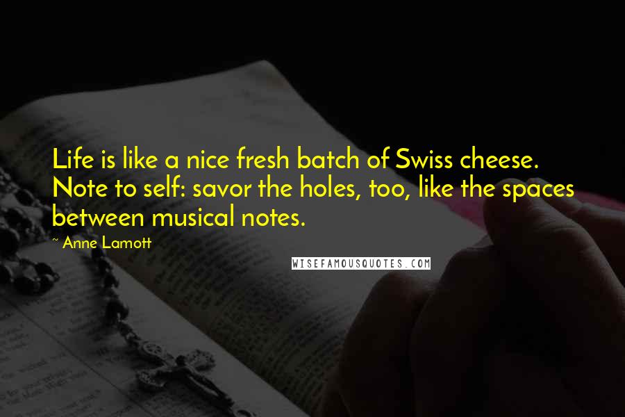 Anne Lamott Quotes: Life is like a nice fresh batch of Swiss cheese. Note to self: savor the holes, too, like the spaces between musical notes.