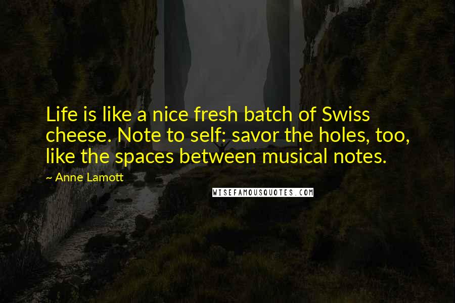 Anne Lamott Quotes: Life is like a nice fresh batch of Swiss cheese. Note to self: savor the holes, too, like the spaces between musical notes.