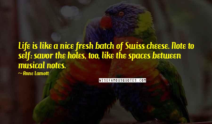 Anne Lamott Quotes: Life is like a nice fresh batch of Swiss cheese. Note to self: savor the holes, too, like the spaces between musical notes.