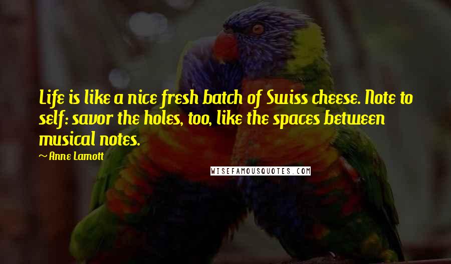 Anne Lamott Quotes: Life is like a nice fresh batch of Swiss cheese. Note to self: savor the holes, too, like the spaces between musical notes.