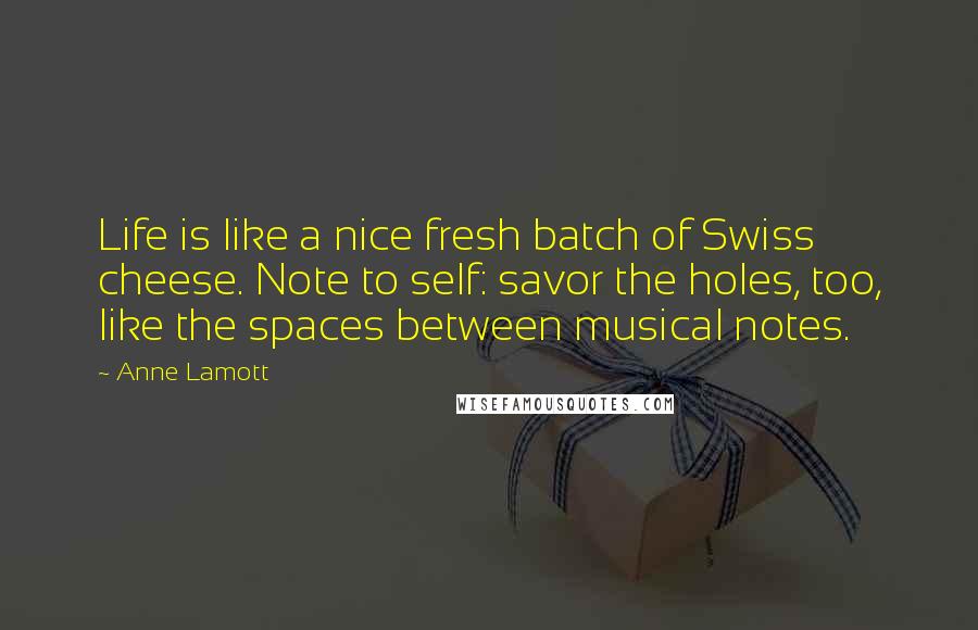 Anne Lamott Quotes: Life is like a nice fresh batch of Swiss cheese. Note to self: savor the holes, too, like the spaces between musical notes.