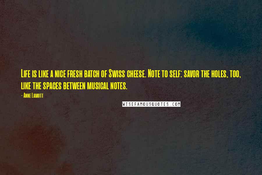 Anne Lamott Quotes: Life is like a nice fresh batch of Swiss cheese. Note to self: savor the holes, too, like the spaces between musical notes.