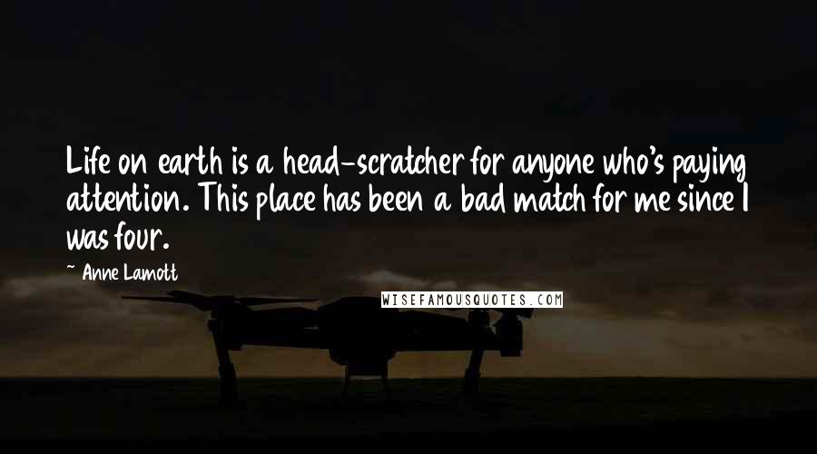 Anne Lamott Quotes: Life on earth is a head-scratcher for anyone who's paying attention. This place has been a bad match for me since I was four.