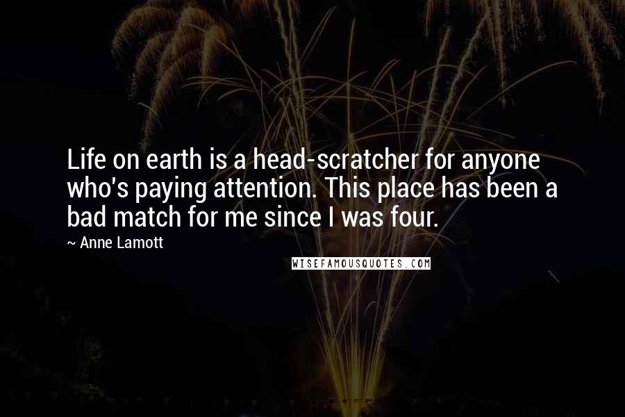 Anne Lamott Quotes: Life on earth is a head-scratcher for anyone who's paying attention. This place has been a bad match for me since I was four.