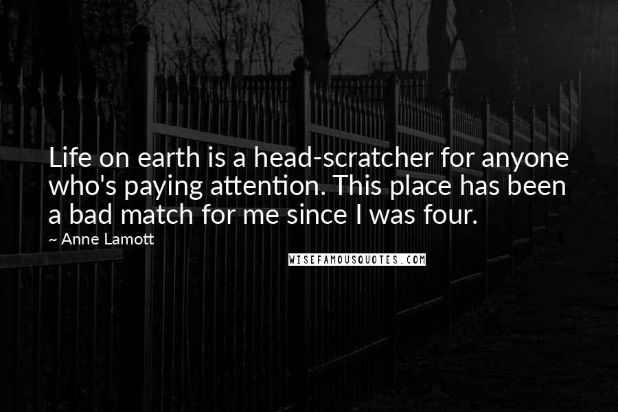 Anne Lamott Quotes: Life on earth is a head-scratcher for anyone who's paying attention. This place has been a bad match for me since I was four.