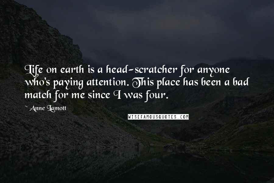 Anne Lamott Quotes: Life on earth is a head-scratcher for anyone who's paying attention. This place has been a bad match for me since I was four.