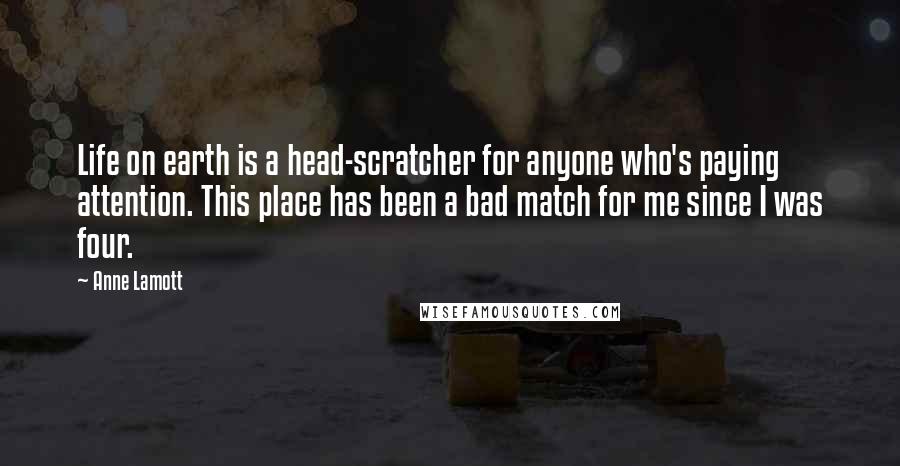 Anne Lamott Quotes: Life on earth is a head-scratcher for anyone who's paying attention. This place has been a bad match for me since I was four.